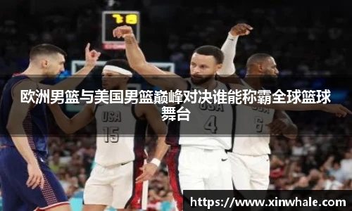 欧洲男篮与美国男篮巅峰对决谁能称霸全球篮球舞台